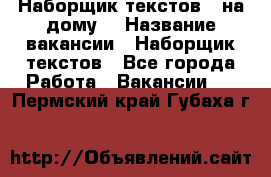 Наборщик текстов ( на дому) › Название вакансии ­ Наборщик текстов - Все города Работа » Вакансии   . Пермский край,Губаха г.